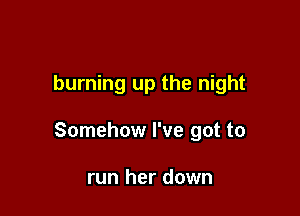 burning up the night

Somehow I've got to

run her down
