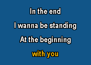 In the end

lwanna be standing

At the beginning

with you