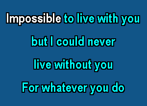 Impossible to live with you
but I could never

live without you

For whatever you do