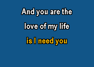 And you are the

love of my life

is I need you