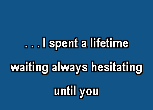 . . . I spent a lifetime

waiting always hesitating

un lyou