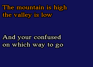 The mountain is high
the valley is low

And your confused
on which way to go