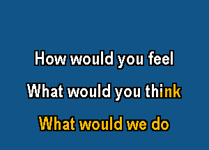 How would you feel

What would you think
What would we do