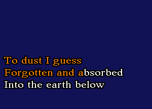 To dust I guess
Forgotten and absorbed
Into the earth below