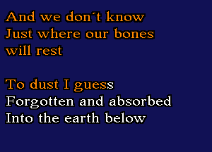 And we don't know
Just where our bones
will rest

To dust I guess

Forgotten and absorbed
Into the earth below