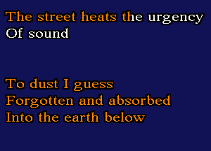 The street heats the urgency
Of sound

To dust I guess

Forgotten and absorbed
Into the earth below