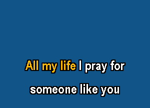 All my life I pray for

someone like you