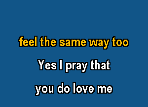 feel the same way too

Yes I pray that

you do love me