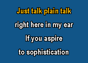 Just talk plain talk

right here in my ear

If you aspire

to sophistication