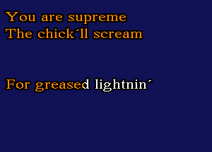 You are supreme
The chick'll scream

For greased lightnin'