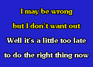 I may be wrong
but I don't want out
Well it's a little too late

to do the right thing now