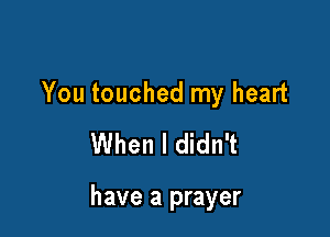 You touched my heart
When I didn't

have a prayer