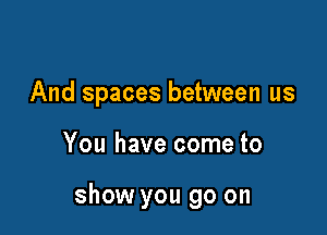 And spaces between us

You have come to

show you go on