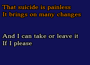 That suicide is painless
It brings on many changes

And I can take or leave it
If I please