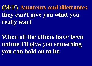 (MXF) Amateurs and dilettantes
they can't give you What you
really want

When all the others have been
untrue I'll give you something
you can hold on to ho