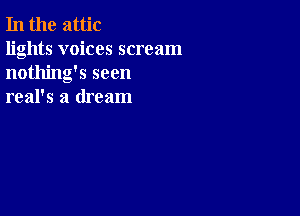 In the attic

lights voices scream
nothing's seen
real's a dream