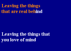 Leaving the things
that are real behind

Leaving the things that
you love of mind