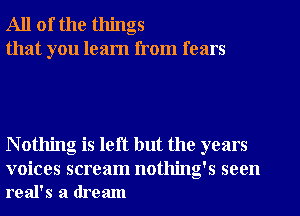 All of the things
that you learn from fears

N othing is left but the years

voices scream nothing's seen
real's a dream