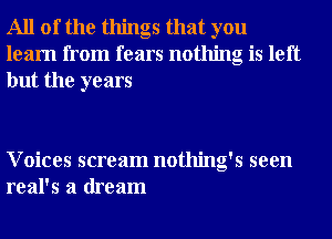 All of the things that you
learn from fears nothing is left
but the years

Voices scream nothing's seen
real's a dream