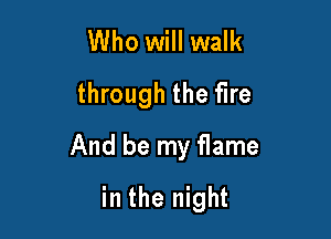 Who will walk
through the fire

And be my flame

in the night