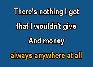 There's nothing I got

that I wouldn't give

And money

always anywhere at all