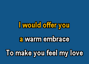 I would offer you

a warm embrace

To make you feel my love