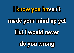 I know you haven't
made your mind up yet

But I would never

do you wrong