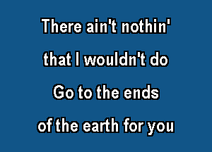 There ain't nothin'
that I wouldn't do
Go to the ends

ofthe earth for you