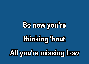 So now you're

thinking 'bout

All you're missing how