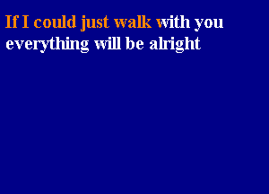 If I could just walk with you
everything will be alright