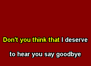 Don't you think that I deserve

to hear you say goodbye