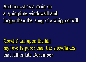 And honest as a robin on
a spn'ngtime windowsill and
longer than the song of a whippoorwill

Growin' tall upon the hill

my love is purer than the snowflakes
that fall in late December