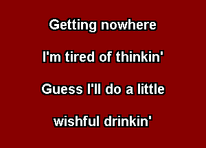 Getting nowhere

I'm tired of thinkin'
Guess I'll do a little

wishful drinkin'