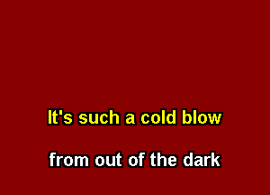 It's such a cold blow

from out of the dark