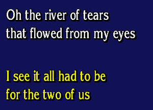 Oh the river of tears
that flowed from my eyes

I see it all had to be
for the two of us