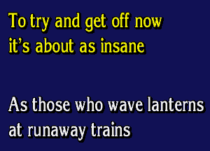 To try and get off now
ifs about as insane

As those who wave lanterns
at runaway trains