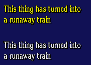 This thing has turned into
a runaway train

This thing has turned into
a runaway train