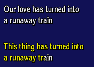 Our love has turned into
a runaway train

This thing has turned into
a runaway train