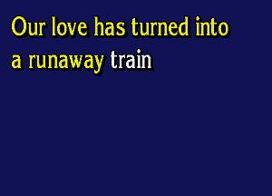 Our love has turned into
a runaway train