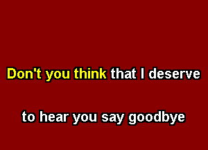 Don't you think that I deserve

to hear you say goodbye