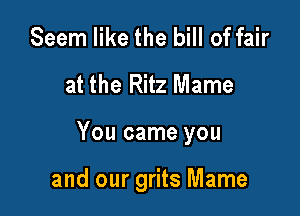 Seem like the bill of fair
at the Ritz Mame

You came you

and our grits Mame