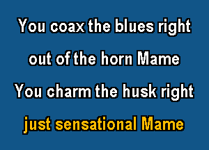 You coax the blues right
out ofthe horn Mame

You charm the husk right

just sensational Mame