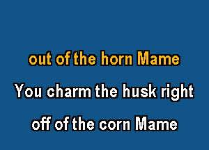 out ofthe horn Mame

You charm the husk right

off of the corn Mame