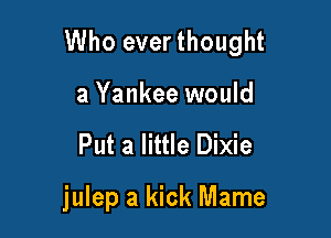 Who ever thought

a Yankee would
Put a little Dixie

julep a kick Mame