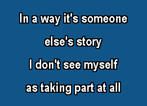 In a way it's someone

else's story

I don't see myself

as taking part at all