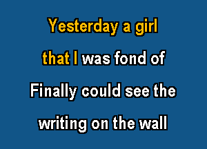 Yesterday a girl

that l was fond of
Finally could see the

writing on the wall
