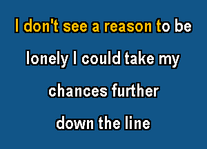 I don't see a reason to be

lonely I could take my

chances further

down the line