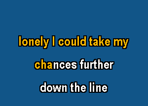 lonely I could take my

chances further

down the line