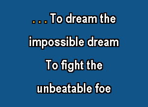 . . . To dream the

impossible dream

To fight the

unbeatable foe