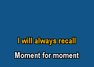 I will always recall

Moment for moment